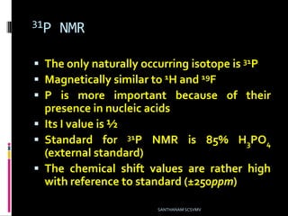 31P NMR
 The only naturally occurring isotope is 31P
 Magnetically similar to 1H and 19F
 P is more important because of their
presence in nucleic acids
 Its I value is ½
 Standard for 31P NMR is 85% H3PO4
(external standard)
 The chemical shift values are rather high
with reference to standard (±250ppm)
SANTHANAM SCSVMV
 
