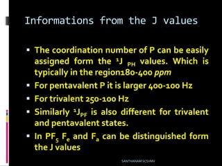 Informations from the J values
 The coordination number of P can be easily
assigned form the 1J PH values. Which is
typically in the region180-400 ppm
 For pentavalent P it is larger 400-100 Hz
 For trivalent 250-100 Hz
 Similarly 1JPF is also different for trivalent
and pentavalent states.
 In PF5 Fe and Fa can be distinguished form
the J values
SANTHANAM SCSVMV
 