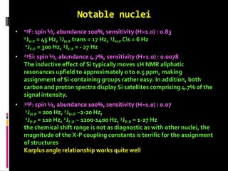 Notable nuclei
• 19F: spin ½, abundance 100%, sensitivity (H=1.0) : 0.83
2JH-F = 45 Hz, 3JH-F trans = 17 Hz, 3JH-F Cis = 6 Hz
2JF-F = 300 Hz, 3JF-F = - 27 Hz
• 29Si: spin ½, abundance 4.7%, sensitivity (H=1.0) : 0.0078
The inductive effect of Si typically moves 1H NMR aliphatic
resonances upfield to approximately 0 to 0.5 ppm, making
assignment of Si-containing groups rather easy. In addition, both
carbon and proton spectra display Si satellites comprising 4.7% of the
signal intensity.
• 31P: spin ½, abundance 100%, sensitivity (H=1.0) : 0.07
1JH-P = 200 Hz, 2JH-P ~2-20 Hz,
1JP-P = 110 Hz, 2JF-P ~ 1200-1400 Hz, 3JP-P = 1-27 Hz
the chemical shift range is not as diagnostic as with other nuclei, the
magnitude of the X-P coupling constants is terrific for the assignment
of structures
Karplus angle relationship works quite well
 