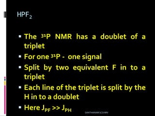 HPF2
 The 31P NMR has a doublet of a
triplet
 For one 31P - one signal
 Split by two equivalent F in to a
triplet
 Each line of the triplet is split by the
H in to a doublet
 Here JPF >> JPH SANTHANAM SCSVMV
 