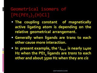 Geometrical isomers of
[Pt(PEt3)2(H)Cl]
 The coupling constant of magnetically
active ligating atom is depending on the
relative geometrical arrangement.
 Generally when ligands are trans to each
other cause more interaction.
 In present example, the 1JPt-P is nearly 1400
Hz when the PEt3 ligands are trans to each
other and about 3500 Hz when they are cis
SANTHANAM SCSVMV
 