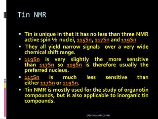 Tin NMR
 Tin is unique in that it has no less than three NMR
active spin ½ nuclei, 115Sn, 117Sn and 119Sn
 They all yield narrow signals over a very wide
chemical shift range.
 119Sn is very slightly the more sensitive
than 117Sn so 119Sn is therefore usually the
preferred nucleus.
 115Sn is much less sensitive than
either 117Sn or 119Sn.
 Tin NMR is mostly used for the study of organotin
compounds, but is also applicable to inorganic tin
compounds.
SANTHANAM SCSVMV
 