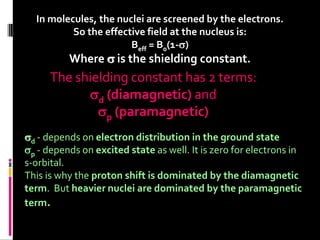 In molecules, the nuclei are screened by the electrons.
So the effective field at the nucleus is:
Beff = B0(1-)
Where  is the shielding constant.
The shielding constant has 2 terms:
d (diamagnetic) and
p (paramagnetic)
d - depends on electron distribution in the ground state
p - depends on excited state as well. It is zero for electrons in
s-orbital.
This is why the proton shift is dominated by the diamagnetic
term. But heavier nuclei are dominated by the paramagnetic
term.
 