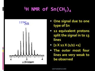 1H NMR of Sn(CH3)4
 One signal due to one
type of Sn
 12 equivalent protons
split the signal in to 13
lines
 [2 X 12 X (1/2) +1]
 The outer most four
lines are very weak to
be observed
SANTHANAM SCSVMV
 