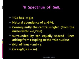 1H Spectrum of GeH4
 73Ge has I = 9/2
 Natural abundance of 7.76 %.
 Consequently the central singlet (from the
nuclei with I = 0,71Ge)
 surrounded by ten equally spaced lines
arising from coupling to the 73Ge nucleus
 (No. of lines = 2nI + 1
 (2×1×9/2)+ 1 = 10).
SANTHANAM SCSVMV
 