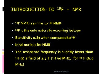INTRODUCTION TO 19F - NMR
 19F NMR is similar to 1H NMR
 19F is the only naturally occurring isotope
 Sensitivity 0.83 when compared to 1H
 Ideal nucleus for NMR
 The resonance frequency is slightly lower than
1H @ a field of 1.4 T [1H 60 MHz, for 19 F 56.5
MHz]
SANTHANAM SCSVMV
 