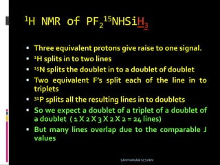 1H NMR of PF2
15NHSiH3
 Three equivalent protons give raise to one signal.
 1H splits in to two lines
 15N splits the doublet in to a doublet of doublet
 Two equivalent F’s split each of the line in to
triplets
 31P splits all the resulting lines in to doublets
 So we expect a doublet of a triplet of a doublet of
a doublet ( 1 X 2 X 3 X 2 X 2 = 24 lines)
 But many lines overlap due to the comparable J
values
SANTHANAM SCSVMV
 