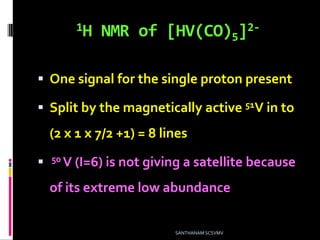 1H NMR of [HV(CO)5]2-
 One signal for the single proton present
 Split by the magnetically active 51V in to
(2 x 1 x 7/2 +1) = 8 lines
 50 V (I=6) is not giving a satellite because
of its extreme low abundance
SANTHANAM SCSVMV
 