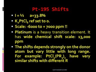 Pt-195 Shifts
 I = ½ a=33.8%
 K2PtCl6 ref set to 0.
 Scale: -6000 to + 7000 ppm !!
 Platinum is a heavy transition element. It
has wide chemical shift scale: 13,000
ppm
 The shifts depends strongly on the donor
atom but vary little with long range.
For example: PtCl2(PR3)2 have very
similar shifts with different R
SANTHANAM SCSVMV
 