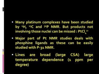  Many platinum complexes have been studied
by 1H, 13C and 31P NMR. But products not
involving those nuclei can be missed : PtCl4
2-
 Major part of Pt NMR studies deals with
phosphine ligands as these can be easily
studied with P-31 NMR.
 Lines are broad (large CSA) large
temperature dependence (1 ppm per
degree)
 
