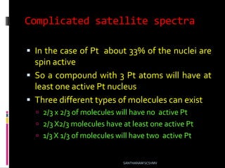 Complicated satellite spectra
 In the case of Pt about 33% of the nuclei are
spin active
 So a compound with 3 Pt atoms will have at
least one active Pt nucleus
 Three different types of molecules can exist
 2/3 x 2/3 of molecules will have no active Pt
 2/3 X2/3 molecules have at least one active Pt
 1/3 X 1/3 of molecules will have two active Pt
SANTHANAM SCSVMV
 