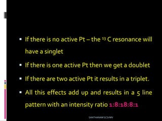  If there is no active Pt – the 13 C resonance will
have a singlet
 If there is one active Pt then we get a doublet
 If there are two active Pt it results in a triplet.
 All this effects add up and results in a 5 line
pattern with an intensity ratio 1:8:18:8:1
SANTHANAM SCSVMV
 
