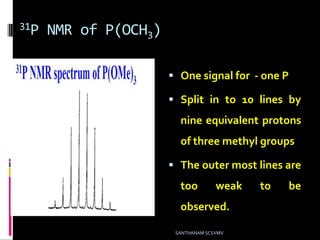 31P NMR of P(OCH3)
 One signal for - one P
 Split in to 10 lines by
nine equivalent protons
of three methyl groups
 The outer most lines are
too weak to be
observed.
SANTHANAM SCSVMV
 