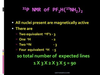 31P NMR of PF2H(15NH2)2
 All nuclei present are magnetically active
 There are
 Two equivalent 19F’s - 3
 One 1H - 2
 Two 15N - 3
 Four equivalent 1H - 5
so total number of expected lines
1 X 3 X 2 X 3 X 5 = 90
SANTHANAM SCSVMV
 