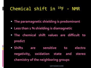 Chemical shift in 19F - NMR
 The paramagnetic shielding is predominant
 Less than 1 % shielding is diamagnetic
 The chemical shift values are difficult to
predict
 Shifts are sensitive to electro
negativity, oxidation state and stereo
chemistry of the neighboring groups
SANTHANAM SCSVMV
 