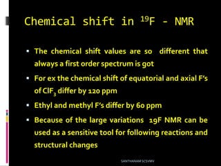 Chemical shift in 19F - NMR
 The chemical shift values are so different that
always a first order spectrum is got
 For ex the chemical shift of equatorial and axial F’s
of ClF3 differ by 120 ppm
 Ethyl and methyl F’s differ by 60 ppm
 Because of the large variations 19F NMR can be
used as a sensitive tool for following reactions and
structural changes
SANTHANAM SCSVMV
 