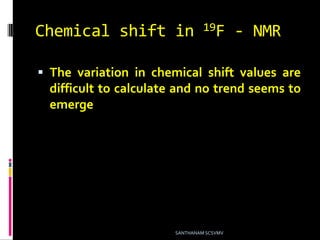 Chemical shift in 19F - NMR
 The variation in chemical shift values are
difficult to calculate and no trend seems to
emerge
SANTHANAM SCSVMV
 