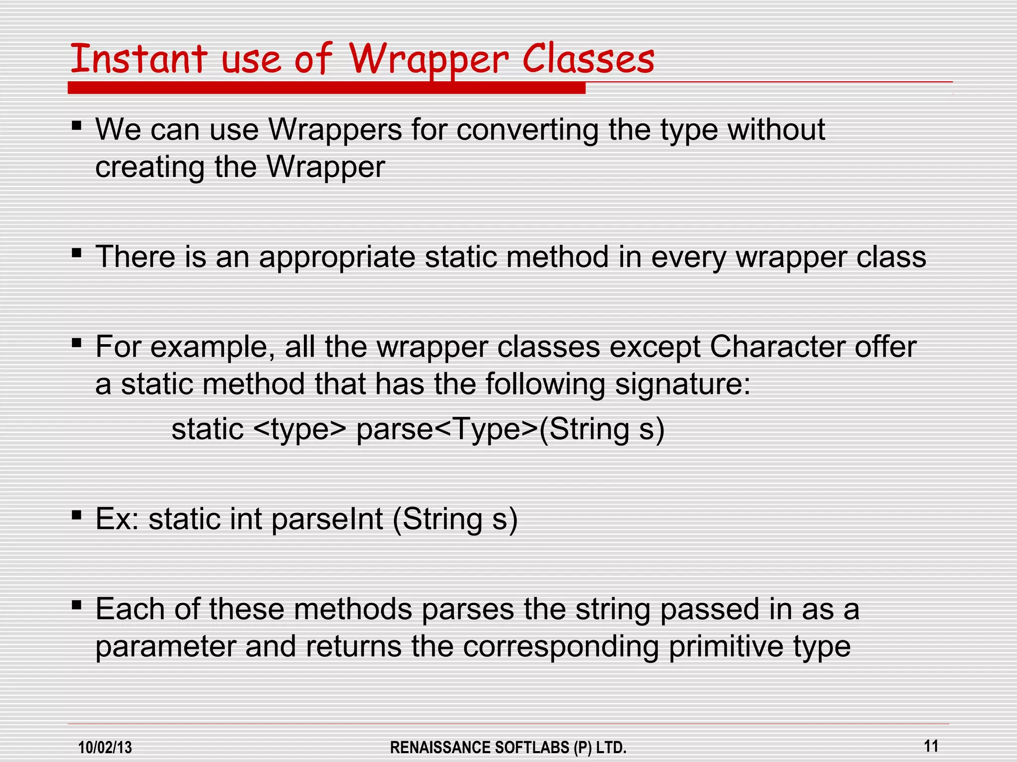10/02/13 RENAISSANCE SOFTLABS (P) LTD. 11
 We can use Wrappers for converting the type without
creating the Wrapper
 There is an appropriate static method in every wrapper class
 For example, all the wrapper classes except Character offer
a static method that has the following signature:
static <type> parse<Type>(String s)
 Ex: static int parseInt (String s)
 Each of these methods parses the string passed in as a
parameter and returns the corresponding primitive type
Instant use of Wrapper Classes
 