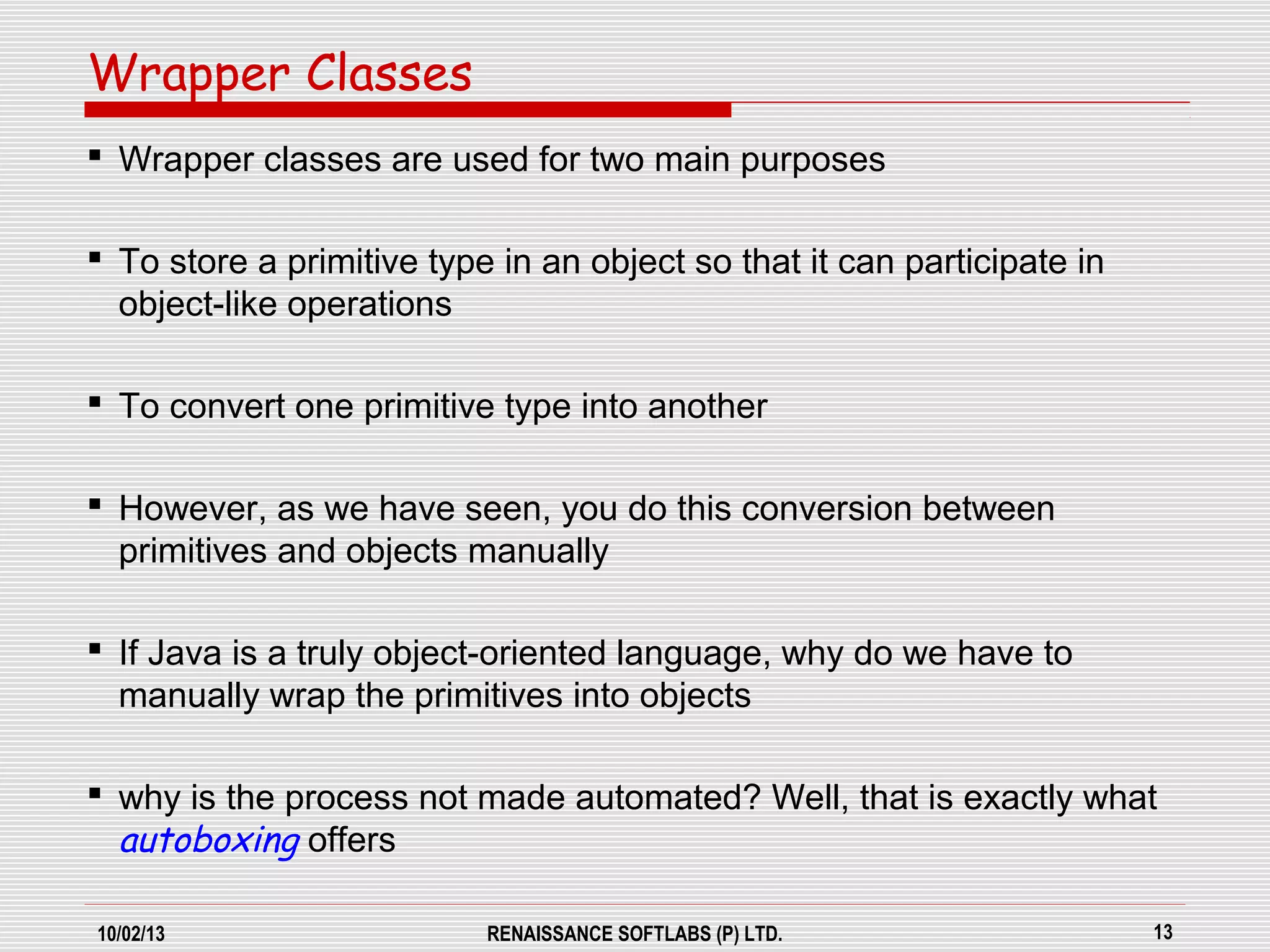 10/02/13 RENAISSANCE SOFTLABS (P) LTD. 13
 Wrapper classes are used for two main purposes
 To store a primitive type in an object so that it can participate in
object-like operations
 To convert one primitive type into another
 However, as we have seen, you do this conversion between
primitives and objects manually
 If Java is a truly object-oriented language, why do we have to
manually wrap the primitives into objects
 why is the process not made automated? Well, that is exactly what
autoboxing offers
Wrapper Classes
 