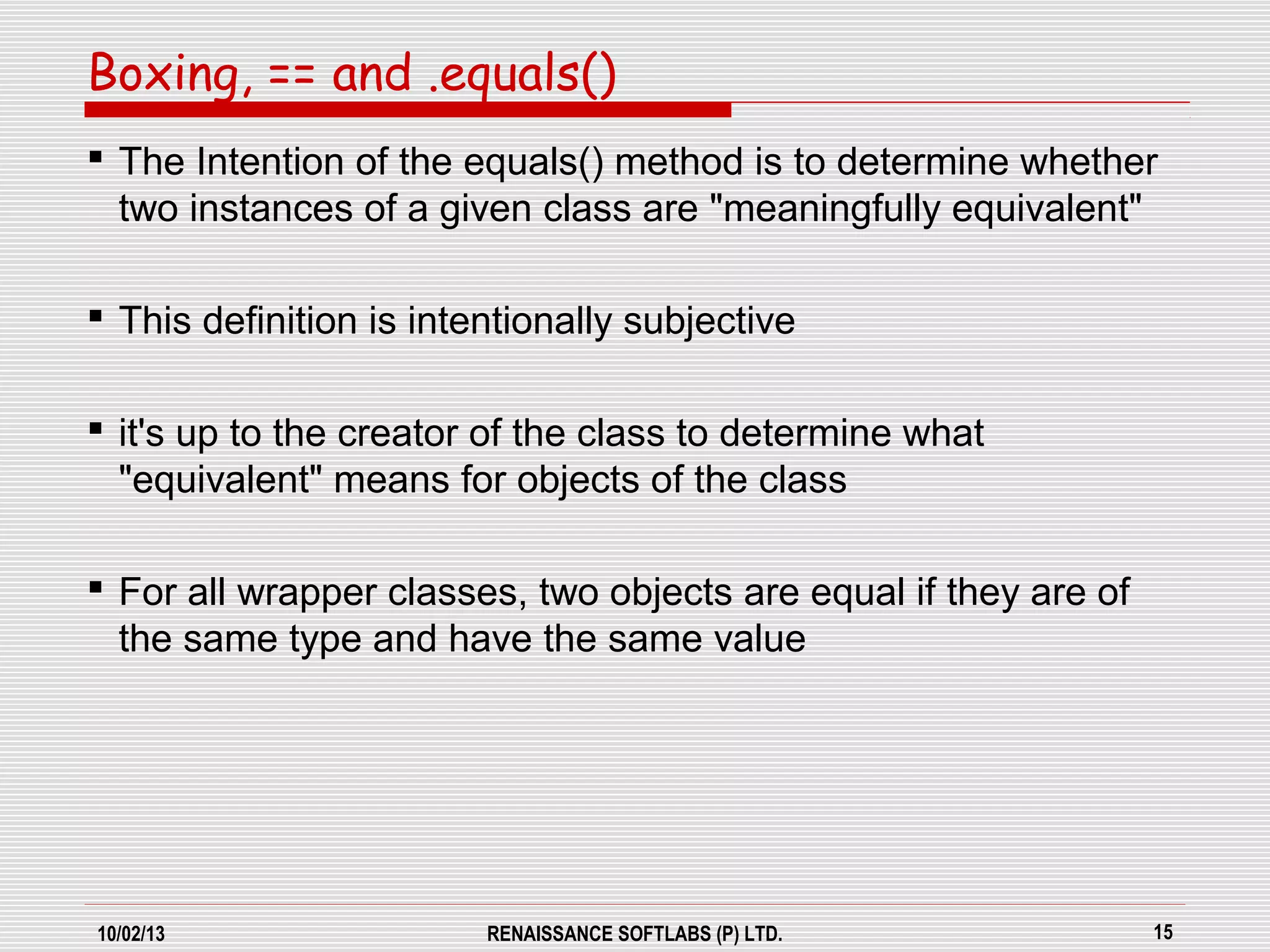 10/02/13 RENAISSANCE SOFTLABS (P) LTD. 15
 The Intention of the equals() method is to determine whether
two instances of a given class are "meaningfully equivalent"
 This definition is intentionally subjective
 it's up to the creator of the class to determine what
"equivalent" means for objects of the class
 For all wrapper classes, two objects are equal if they are of
the same type and have the same value
Boxing, == and .equals()
 