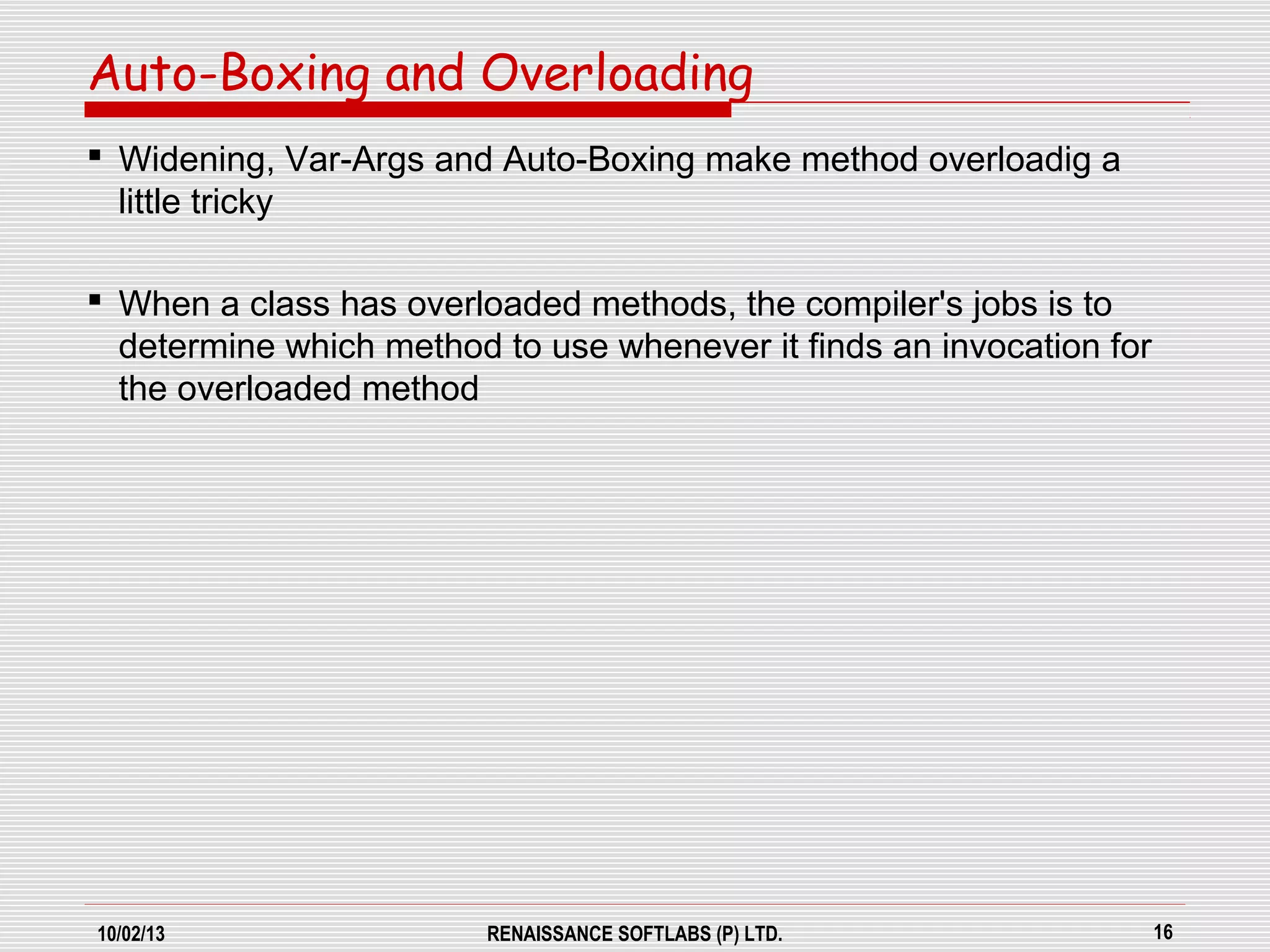 10/02/13 RENAISSANCE SOFTLABS (P) LTD. 16
 Widening, Var-Args and Auto-Boxing make method overloadig a
little tricky
 When a class has overloaded methods, the compiler's jobs is to
determine which method to use whenever it finds an invocation for
the overloaded method
Auto-Boxing and Overloading
 
