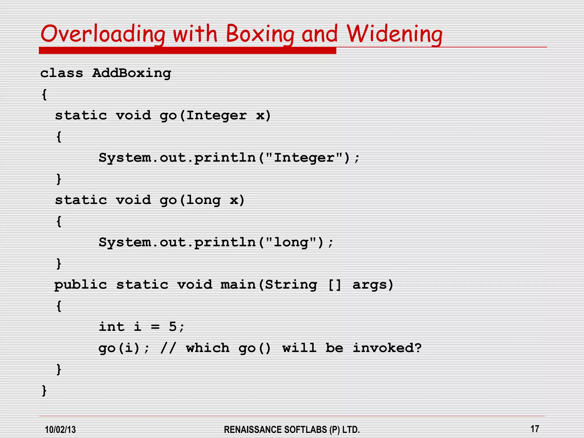 10/02/13 RENAISSANCE SOFTLABS (P) LTD. 17
class AddBoxing
{
static void go(Integer x)
{
System.out.println("Integer");
}
static void go(long x)
{
System.out.println("long");
}
public static void main(String [] args)
{
int i = 5;
go(i); // which go() will be invoked?
}
}
Overloading with Boxing and Widening
 
