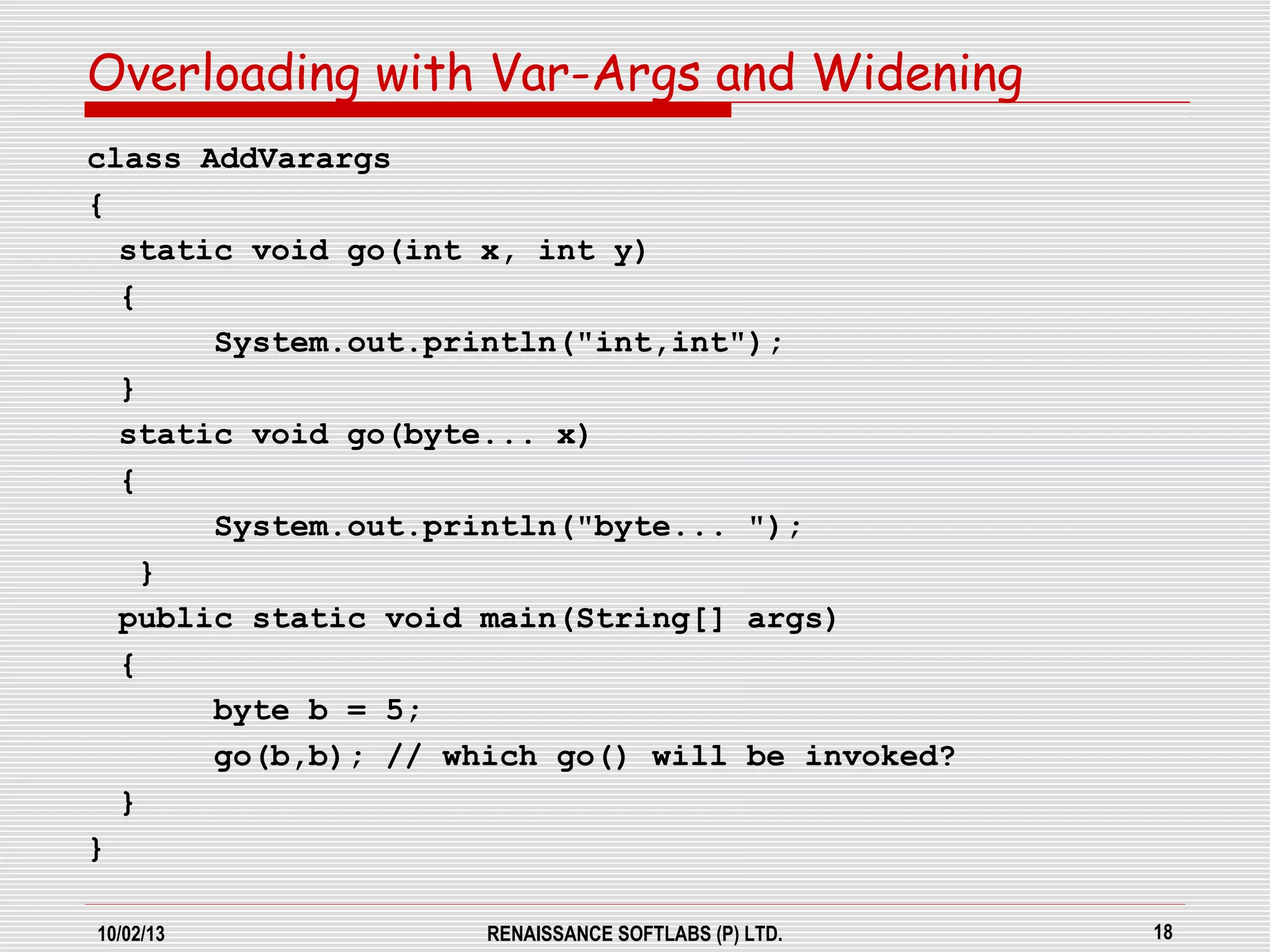 10/02/13 RENAISSANCE SOFTLABS (P) LTD. 18
class AddVarargs
{
static void go(int x, int y)
{
System.out.println("int,int");
}
static void go(byte... x)
{
System.out.println("byte... ");
}
public static void main(String[] args)
{
byte b = 5;
go(b,b); // which go() will be invoked?
}
}
Overloading with Var-Args and Widening
 