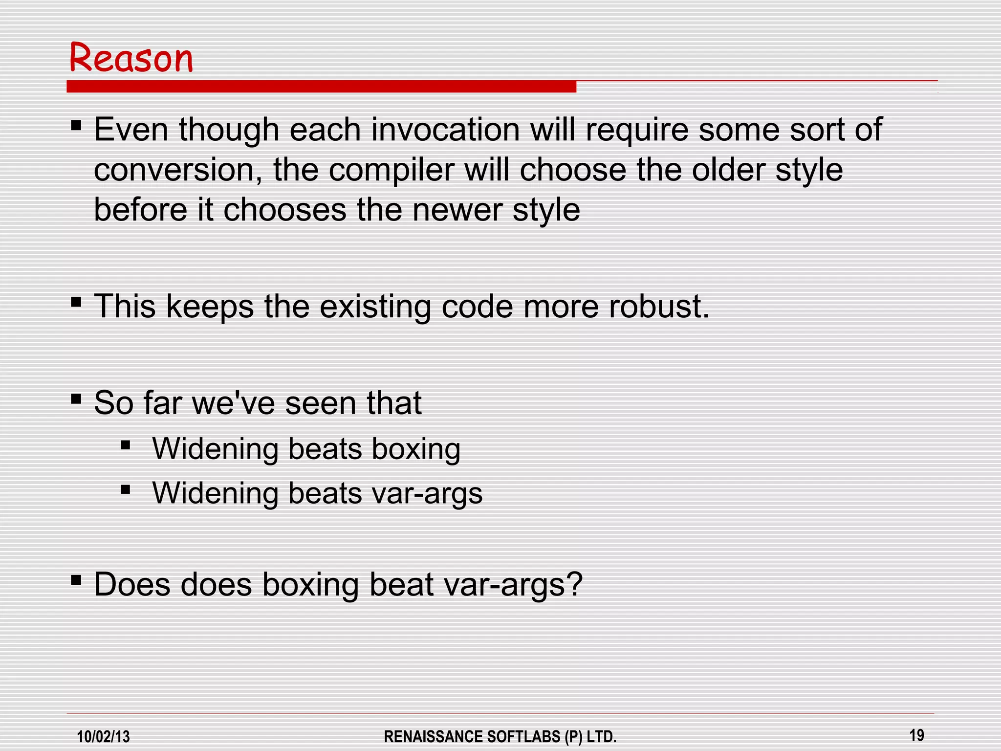 10/02/13 RENAISSANCE SOFTLABS (P) LTD. 19
 Even though each invocation will require some sort of
conversion, the compiler will choose the older style
before it chooses the newer style
 This keeps the existing code more robust.
 So far we've seen that
 Widening beats boxing
 Widening beats var-args
 Does does boxing beat var-args?
Reason
 