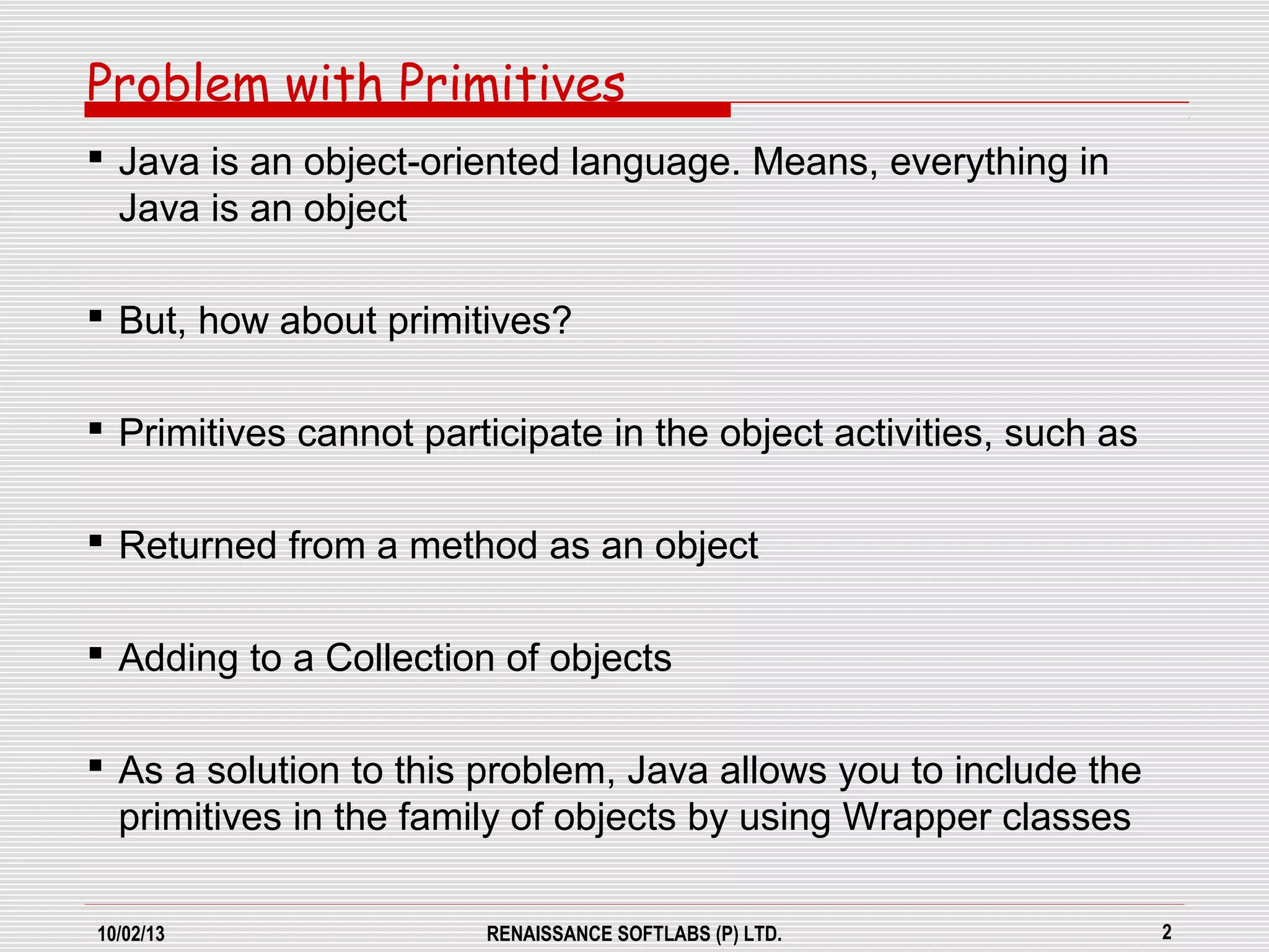 10/02/13 RENAISSANCE SOFTLABS (P) LTD. 2
Problem with Primitives
 Java is an object-oriented language. Means, everything in
Java is an object
 But, how about primitives?
 Primitives cannot participate in the object activities, such as
 Returned from a method as an object
 Adding to a Collection of objects
 As a solution to this problem, Java allows you to include the
primitives in the family of objects by using Wrapper classes
 