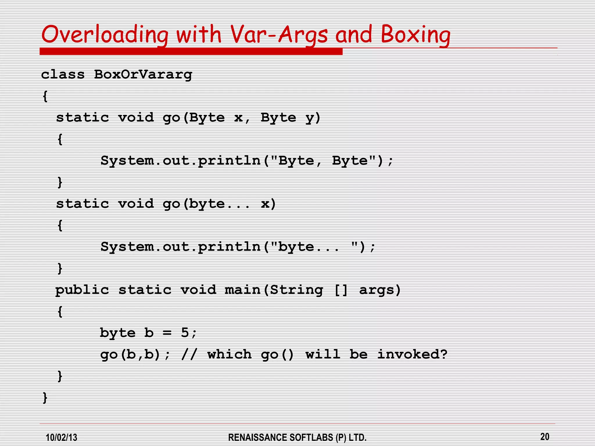 10/02/13 RENAISSANCE SOFTLABS (P) LTD. 20
class BoxOrVararg
{
static void go(Byte x, Byte y)
{
System.out.println("Byte, Byte");
}
static void go(byte... x)
{
System.out.println("byte... ");
}
public static void main(String [] args)
{
byte b = 5;
go(b,b); // which go() will be invoked?
}
}
Overloading with Var-Args and Boxing
 