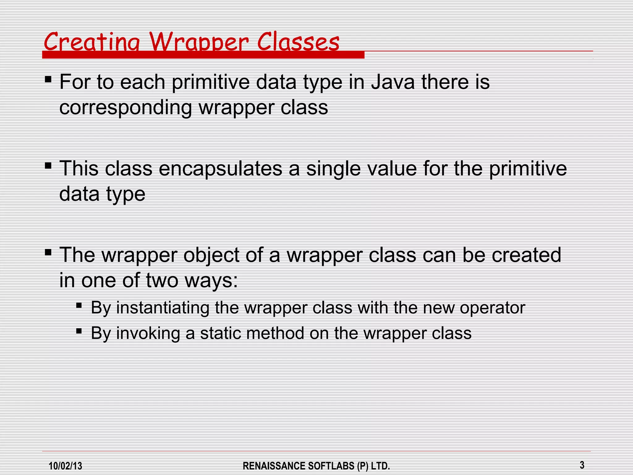 10/02/13 RENAISSANCE SOFTLABS (P) LTD. 3
Creating Wrapper Classes
 For to each primitive data type in Java there is
corresponding wrapper class
 This class encapsulates a single value for the primitive
data type
 The wrapper object of a wrapper class can be created
in one of two ways:
 By instantiating the wrapper class with the new operator
 By invoking a static method on the wrapper class
 