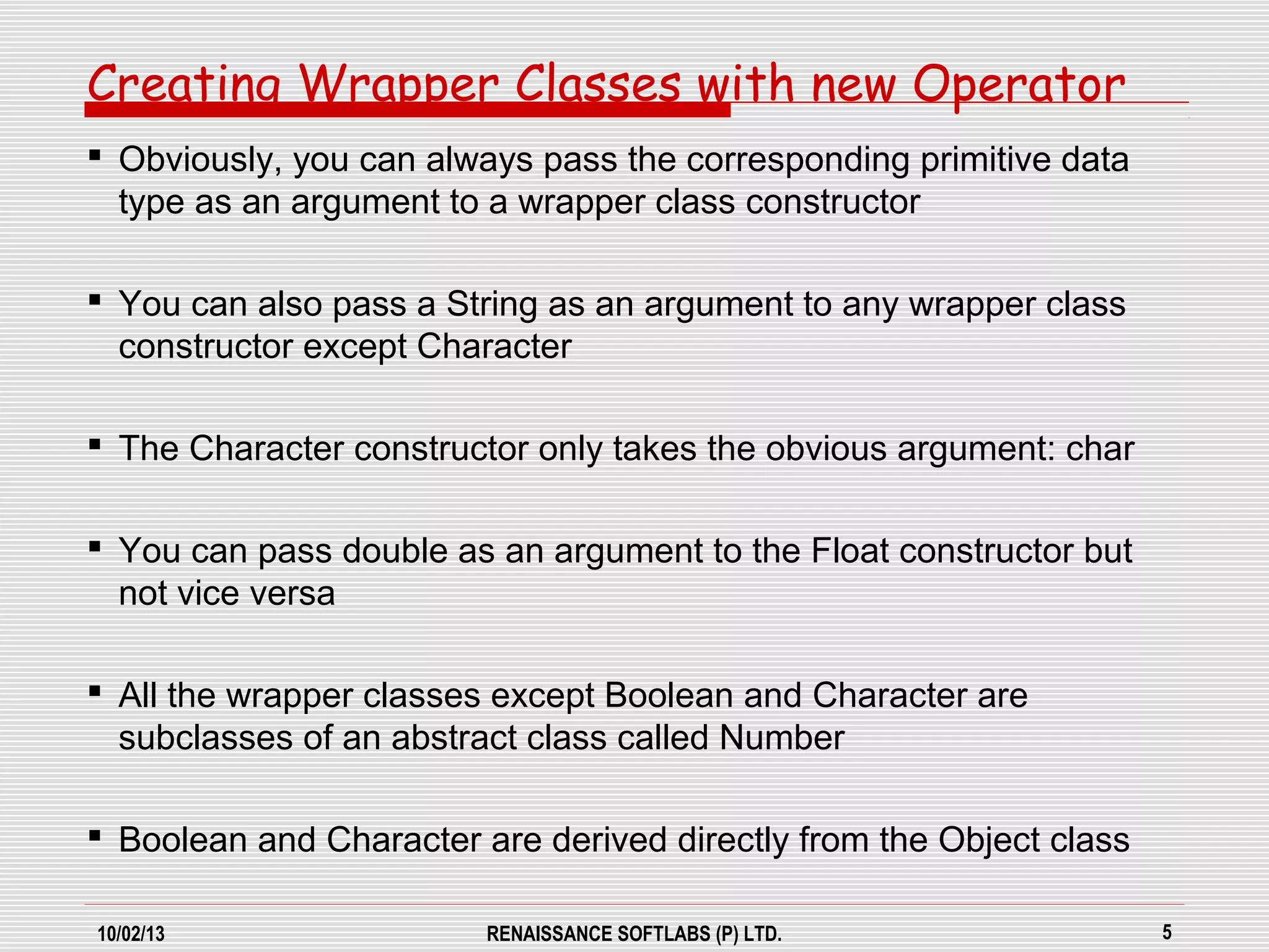10/02/13 RENAISSANCE SOFTLABS (P) LTD. 5
Creating Wrapper Classes with new Operator
 Obviously, you can always pass the corresponding primitive data
type as an argument to a wrapper class constructor
 You can also pass a String as an argument to any wrapper class
constructor except Character
 The Character constructor only takes the obvious argument: char
 You can pass double as an argument to the Float constructor but
not vice versa
 All the wrapper classes except Boolean and Character are
subclasses of an abstract class called Number
 Boolean and Character are derived directly from the Object class
 