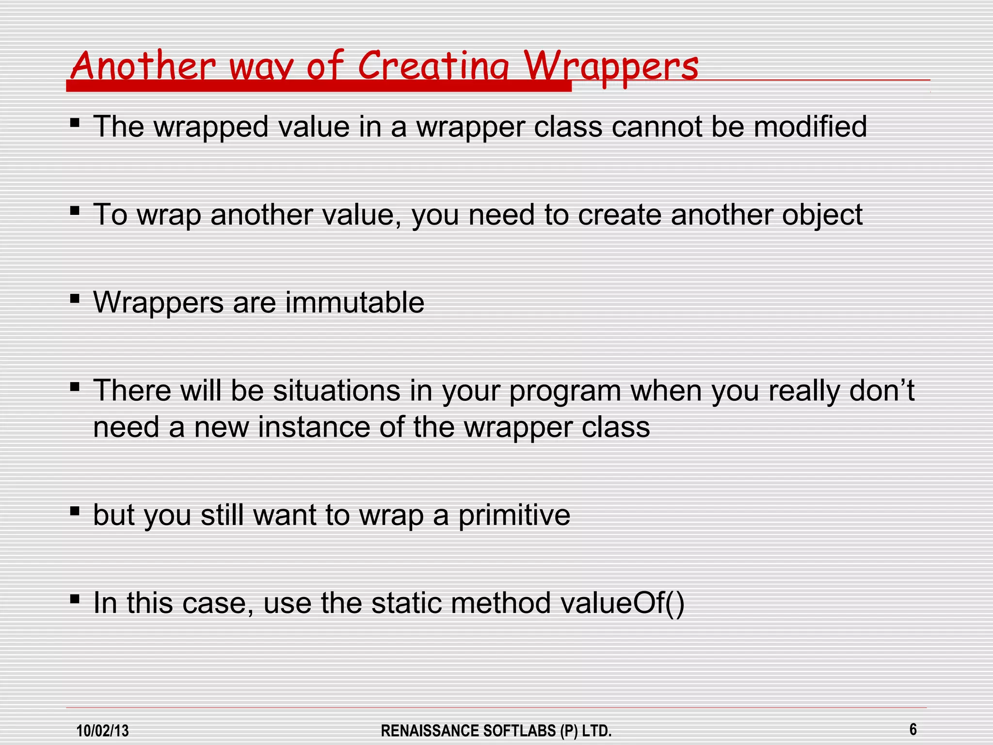 10/02/13 RENAISSANCE SOFTLABS (P) LTD. 6
Another way of Creating Wrappers
 The wrapped value in a wrapper class cannot be modified
 To wrap another value, you need to create another object
 Wrappers are immutable
 There will be situations in your program when you really don’t
need a new instance of the wrapper class
 but you still want to wrap a primitive
 In this case, use the static method valueOf()
 