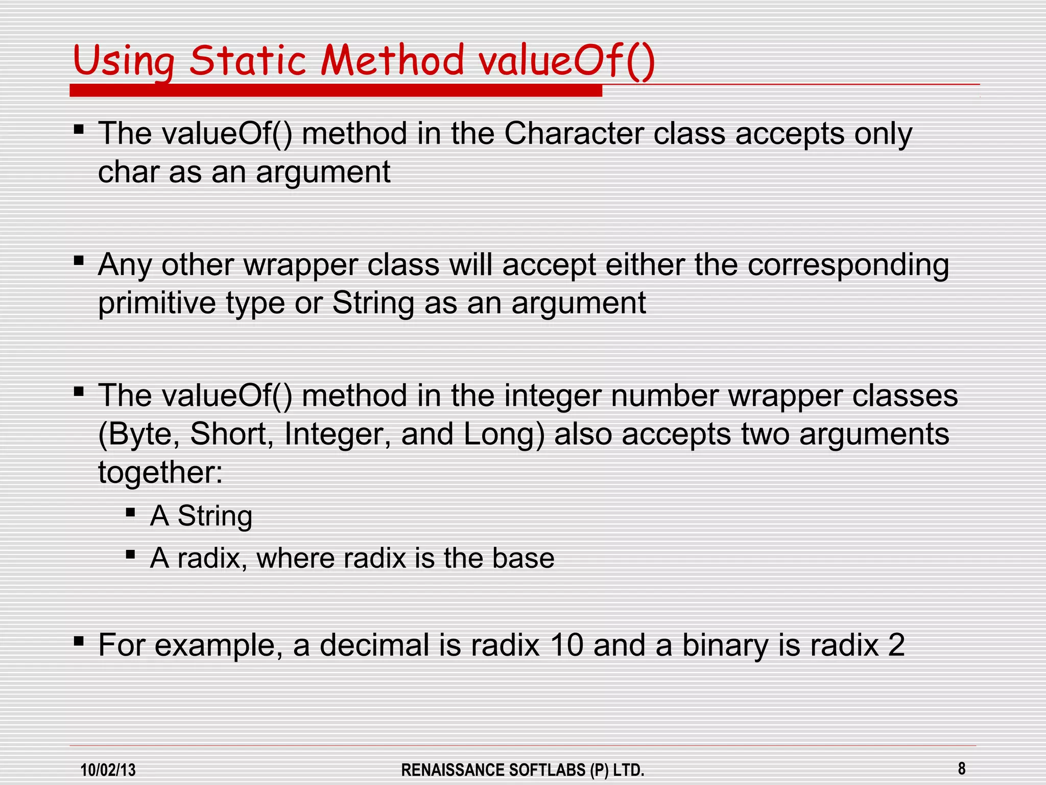 10/02/13 RENAISSANCE SOFTLABS (P) LTD. 8
 The valueOf() method in the Character class accepts only
char as an argument
 Any other wrapper class will accept either the corresponding
primitive type or String as an argument
 The valueOf() method in the integer number wrapper classes
(Byte, Short, Integer, and Long) also accepts two arguments
together:
 A String
 A radix, where radix is the base
 For example, a decimal is radix 10 and a binary is radix 2
Using Static Method valueOf()
 