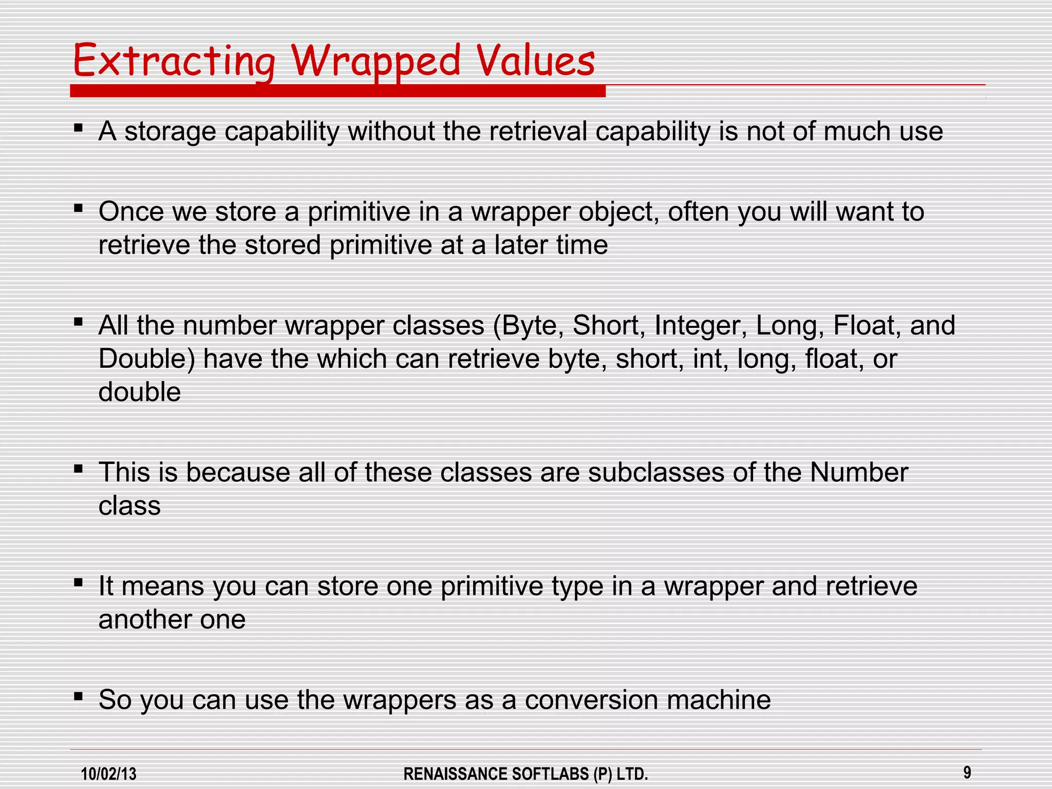 10/02/13 RENAISSANCE SOFTLABS (P) LTD. 9
 A storage capability without the retrieval capability is not of much use
 Once we store a primitive in a wrapper object, often you will want to
retrieve the stored primitive at a later time
 All the number wrapper classes (Byte, Short, Integer, Long, Float, and
Double) have the which can retrieve byte, short, int, long, float, or
double
 This is because all of these classes are subclasses of the Number
class
 It means you can store one primitive type in a wrapper and retrieve
another one
 So you can use the wrappers as a conversion machine
Extracting Wrapped Values
 