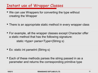 10/02/13 RENAISSANCE SOFTLABS (P) LTD. 11
 We can use Wrappers for converting the type without
creating the Wrapper
 There is an appropriate static method in every wrapper class
 For example, all the wrapper classes except Character offer
a static method that has the following signature:
static <type> parse<Type>(String s)
 Ex: static int parseInt (String s)
 Each of these methods parses the string passed in as a
parameter and returns the corresponding primitive type
Instant use of Wrapper Classes
 