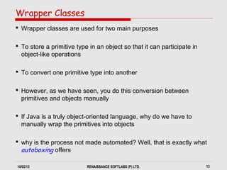 10/02/13 RENAISSANCE SOFTLABS (P) LTD. 13
 Wrapper classes are used for two main purposes
 To store a primitive type in an object so that it can participate in
object-like operations
 To convert one primitive type into another
 However, as we have seen, you do this conversion between
primitives and objects manually
 If Java is a truly object-oriented language, why do we have to
manually wrap the primitives into objects
 why is the process not made automated? Well, that is exactly what
autoboxing offers
Wrapper Classes
 