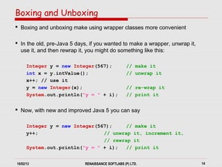 10/02/13 RENAISSANCE SOFTLABS (P) LTD. 14
 Boxing and unboxing make using wrapper classes more convenient
 In the old, pre-Java 5 days, if you wanted to make a wrapper, unwrap it,
use it, and then rewrap it, you might do something like this:
Integer y = new Integer(567); // make it
int x = y.intValue(); // unwrap it
x++; // use it
y = new Integer(x); // re-wrap it
System.out.println("y = " + i); // print it
 Now, with new and improved Java 5 you can say
Integer y = new Integer(567); // make it
y++; // unwrap it, increment it,
// rewrap it
System.out.println("y = " + i); // print it
Boxing and Unboxing
 