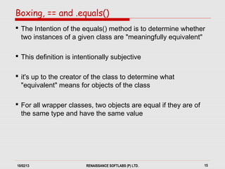 10/02/13 RENAISSANCE SOFTLABS (P) LTD. 15
 The Intention of the equals() method is to determine whether
two instances of a given class are "meaningfully equivalent"
 This definition is intentionally subjective
 it's up to the creator of the class to determine what
"equivalent" means for objects of the class
 For all wrapper classes, two objects are equal if they are of
the same type and have the same value
Boxing, == and .equals()
 