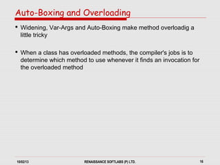 10/02/13 RENAISSANCE SOFTLABS (P) LTD. 16
 Widening, Var-Args and Auto-Boxing make method overloadig a
little tricky
 When a class has overloaded methods, the compiler's jobs is to
determine which method to use whenever it finds an invocation for
the overloaded method
Auto-Boxing and Overloading
 