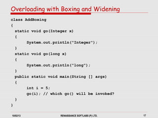 10/02/13 RENAISSANCE SOFTLABS (P) LTD. 17
class AddBoxing
{
static void go(Integer x)
{
System.out.println("Integer");
}
static void go(long x)
{
System.out.println("long");
}
public static void main(String [] args)
{
int i = 5;
go(i); // which go() will be invoked?
}
}
Overloading with Boxing and Widening
 