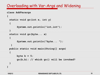 10/02/13 RENAISSANCE SOFTLABS (P) LTD. 18
class AddVarargs
{
static void go(int x, int y)
{
System.out.println("int,int");
}
static void go(byte... x)
{
System.out.println("byte... ");
}
public static void main(String[] args)
{
byte b = 5;
go(b,b); // which go() will be invoked?
}
}
Overloading with Var-Args and Widening
 