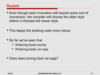 10/02/13 RENAISSANCE SOFTLABS (P) LTD. 19
 Even though each invocation will require some sort of
conversion, the compiler will choose the older style
before it chooses the newer style
 This keeps the existing code more robust.
 So far we've seen that
 Widening beats boxing
 Widening beats var-args
 Does does boxing beat var-args?
Reason
 