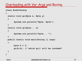 10/02/13 RENAISSANCE SOFTLABS (P) LTD. 20
class BoxOrVararg
{
static void go(Byte x, Byte y)
{
System.out.println("Byte, Byte");
}
static void go(byte... x)
{
System.out.println("byte... ");
}
public static void main(String [] args)
{
byte b = 5;
go(b,b); // which go() will be invoked?
}
}
Overloading with Var-Args and Boxing
 