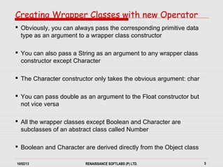 10/02/13 RENAISSANCE SOFTLABS (P) LTD. 5
Creating Wrapper Classes with new Operator
 Obviously, you can always pass the corresponding primitive data
type as an argument to a wrapper class constructor
 You can also pass a String as an argument to any wrapper class
constructor except Character
 The Character constructor only takes the obvious argument: char
 You can pass double as an argument to the Float constructor but
not vice versa
 All the wrapper classes except Boolean and Character are
subclasses of an abstract class called Number
 Boolean and Character are derived directly from the Object class
 