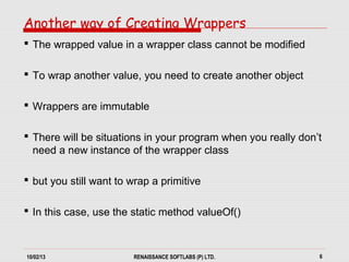 10/02/13 RENAISSANCE SOFTLABS (P) LTD. 6
Another way of Creating Wrappers
 The wrapped value in a wrapper class cannot be modified
 To wrap another value, you need to create another object
 Wrappers are immutable
 There will be situations in your program when you really don’t
need a new instance of the wrapper class
 but you still want to wrap a primitive
 In this case, use the static method valueOf()
 