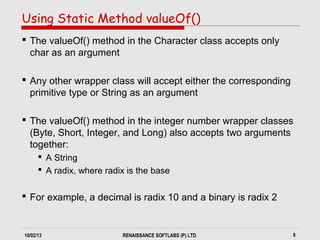 10/02/13 RENAISSANCE SOFTLABS (P) LTD. 8
 The valueOf() method in the Character class accepts only
char as an argument
 Any other wrapper class will accept either the corresponding
primitive type or String as an argument
 The valueOf() method in the integer number wrapper classes
(Byte, Short, Integer, and Long) also accepts two arguments
together:
 A String
 A radix, where radix is the base
 For example, a decimal is radix 10 and a binary is radix 2
Using Static Method valueOf()
 