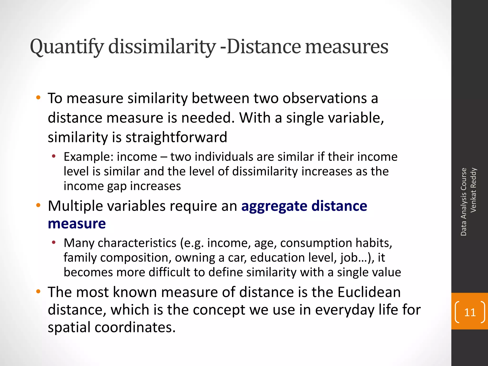 Quantify dissimilarity-Distancemeasures
• To measure similarity between two observations a
distance measure is needed. With a single variable,
similarity is straightforward
• Example: income – two individuals are similar if their income
level is similar and the level of dissimilarity increases as the
income gap increases
• Multiple variables require an aggregate distance
measure
• Many characteristics (e.g. income, age, consumption habits,
family composition, owning a car, education level, job…), it
becomes more difficult to define similarity with a single value
• The most known measure of distance is the Euclidean
distance, which is the concept we use in everyday life for
spatial coordinates.
DataAnalysisCourse
VenkatReddy
11
 