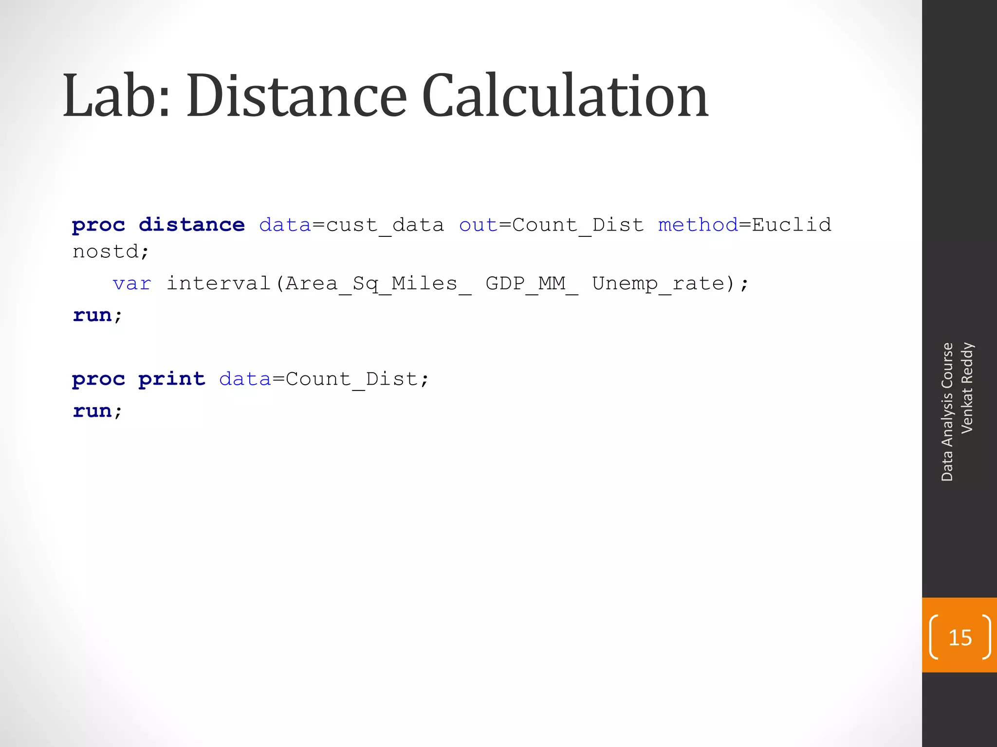 Lab: Distance Calculation
proc distance data=cust_data out=Count_Dist method=Euclid
nostd;
var interval(Area_Sq_Miles_ GDP_MM_ Unemp_rate);
run;
proc print data=Count_Dist;
run;
DataAnalysisCourse
VenkatReddy
15
 