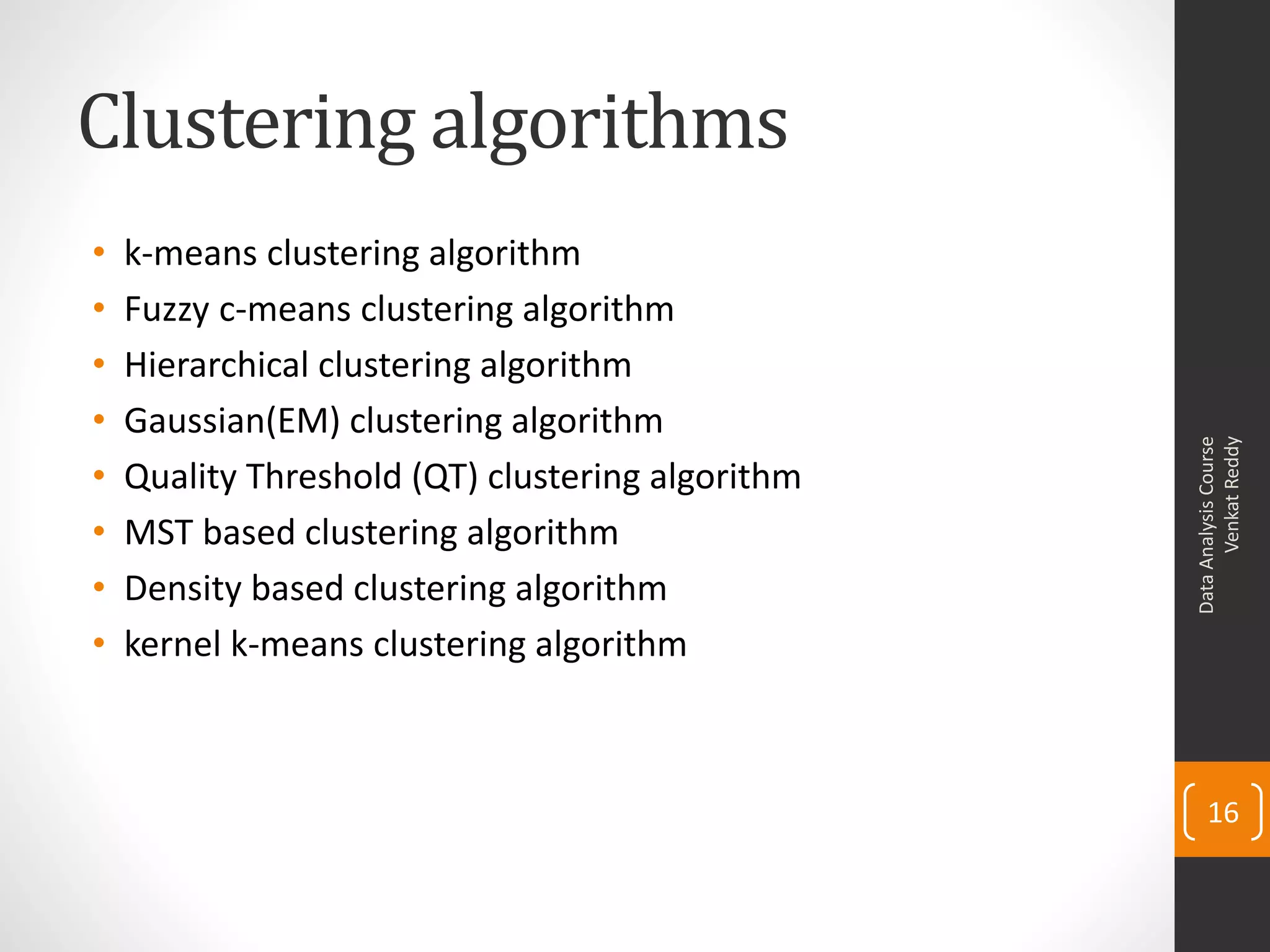 Clustering algorithms
• k-means clustering algorithm
• Fuzzy c-means clustering algorithm
• Hierarchical clustering algorithm
• Gaussian(EM) clustering algorithm
• Quality Threshold (QT) clustering algorithm
• MST based clustering algorithm
• Density based clustering algorithm
• kernel k-means clustering algorithm
DataAnalysisCourse
VenkatReddy
16
 